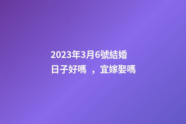 2023年3月6號結婚日子好嗎，宜嫁娶嗎